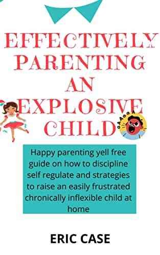 EFFECTIVELY PARENTING AN EXPLOSIVE CHILD: Happy Parenting Yell Free Guide On How To Discipline Self Regulate And Strategies To Raise An Easily Frustrated Chronically Inflexible Child At Home